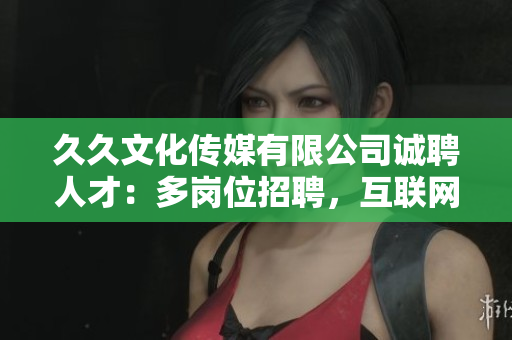 久久文化傳媒有限公司誠聘人才：多崗位招聘，互聯(lián)網(wǎng)+文化傳媒行業(yè)機(jī)遇無限，期待您的加入!
