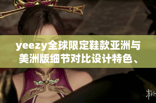 yeezy全球限定鞋款亞洲與美洲版細(xì)節(jié)對(duì)比設(shè)計(jì)特色、發(fā)售信息和購(gòu)買(mǎi)渠道