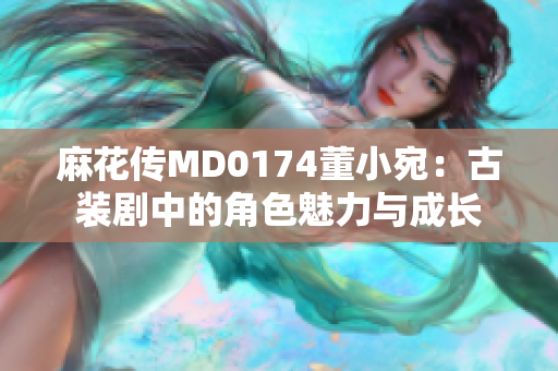 麻花傳MD0174董小宛：古裝劇中的角色魅力與成長