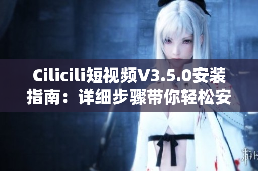 Cilicili短視頻V3.5.0安裝指南：詳細(xì)步驟帶你輕松安裝