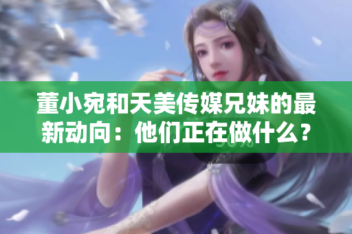 董小宛和天美傳媒兄妹的最新動向：他們正在做什么？