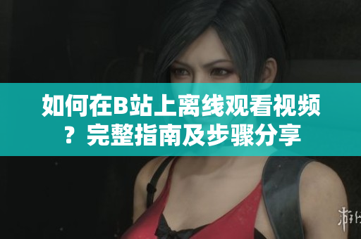 如何在B站上離線觀看視頻？完整指南及步驟分享