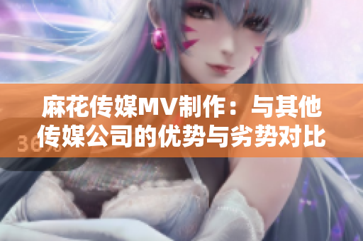 麻花傳媒MV制作：與其他傳媒公司的優(yōu)勢與劣勢對比，誰會領(lǐng)先？