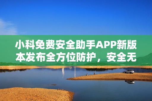 小科免費(fèi)安全助手APP新版本發(fā)布全方位防護(hù)，安全無(wú)憂