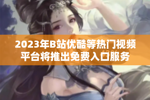2023年B站優(yōu)酷等熱門視頻平臺將推出免費(fèi)入口服務(wù)