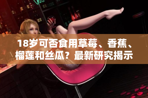 18歲可否食用草莓、香蕉、榴蓮和絲瓜？最新研究揭示的健康建議