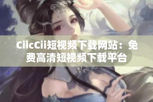 CiicCii短視頻下載網(wǎng)站：免費(fèi)高清短視頻下載平臺(tái)