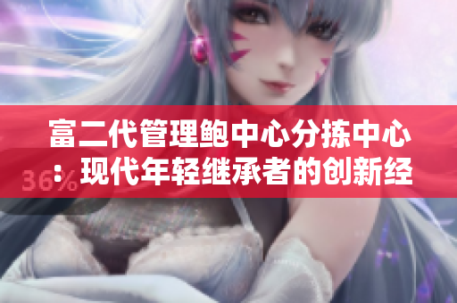 富二代管理鮑中心分揀中心：現(xiàn)代年輕繼承者的創(chuàng)新經(jīng)營(yíng)策略