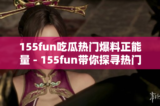 155fun吃瓜熱門爆料正能量 - 155fun帶你探尋熱門瓜點(diǎn)，洋溢正能量