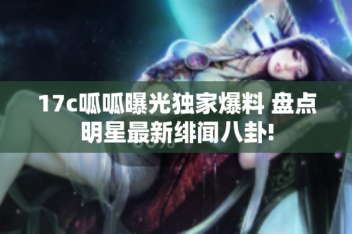 17c呱呱曝光獨家爆料 盤點明星最新緋聞八卦!