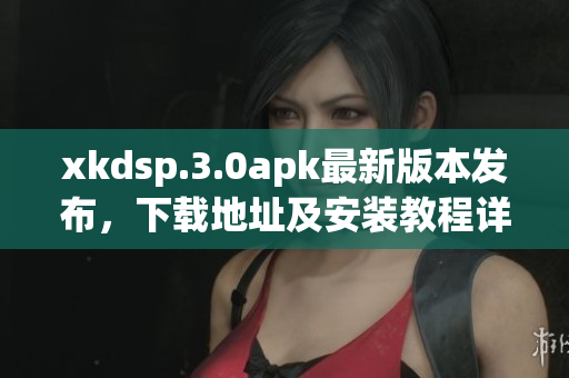 xkdsp.3.0apk最新版本發(fā)布，下載地址及安裝教程詳解