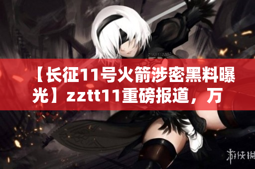 【長征11號(hào)火箭涉密黑料曝光】zztt11重磅報(bào)道，萬篇長文披露涉密黑料