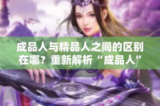 成品人與精品人之間的區(qū)別在哪？重新解析“成品人”和“精品人”的不同點(diǎn)