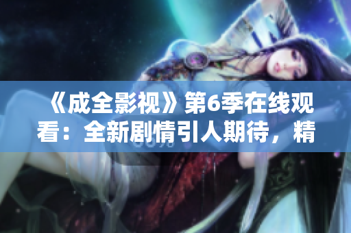 《成全影視》第6季在線觀看：全新劇情引人期待，精彩不容錯過