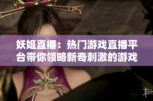 妖姬直播：熱門游戲直播平臺(tái)帶你領(lǐng)略新奇刺激的游戲世界