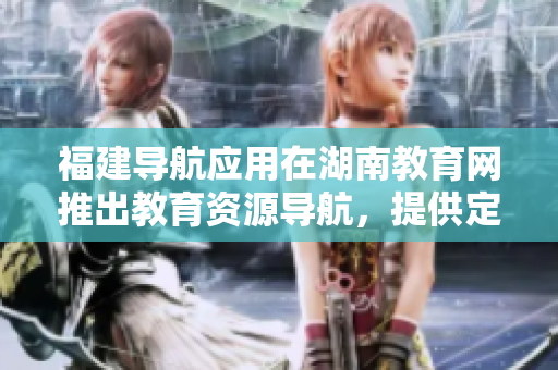 福建導(dǎo)航應(yīng)用在湖南教育網(wǎng)推出教育資源導(dǎo)航，提供定制化服務(wù)