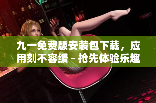 九一免費(fèi)版安裝包下載，應(yīng)用刻不容緩 - 搶先體驗(yàn)樂趣大升級(jí)