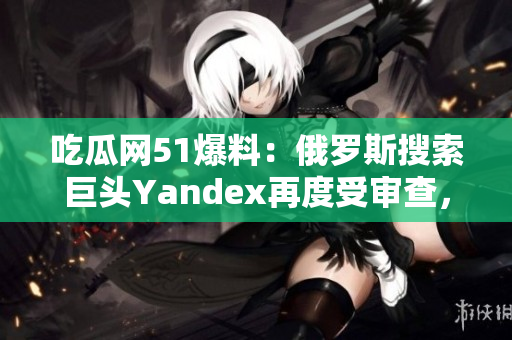 吃瓜網(wǎng)51爆料：俄羅斯搜索巨頭Yandex再度受審查，引發(fā)關注