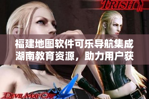 福建地圖軟件可樂導(dǎo)航集成湖南教育資源，助力用戶獲取精準(zhǔn)導(dǎo)航指引