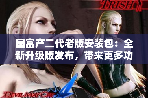 國(guó)富產(chǎn)二代老版安裝包：全新升級(jí)版發(fā)布，帶來更多功能和優(yōu)化