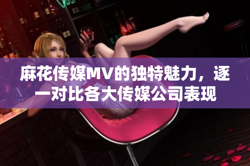 麻花傳媒MV的獨特魅力，逐一對比各大傳媒公司表現(xiàn)