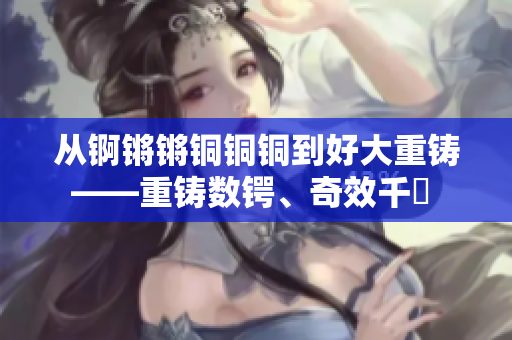 從錒鏘鏘銅銅銅到好大重鑄——重鑄數(shù)鍔、奇效千仭 