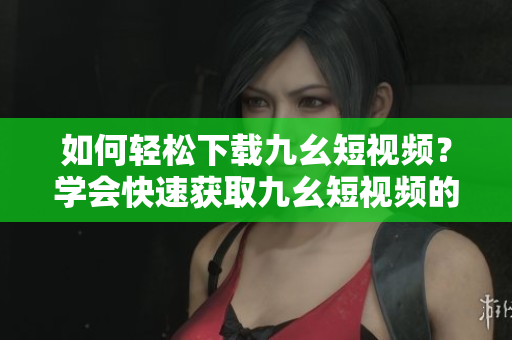 如何輕松下載九幺短視頻？學(xué)會(huì)快速獲取九幺短視頻的方法！