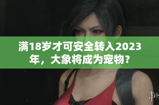 滿18歲才可安全轉(zhuǎn)入2023年，大象將成為寵物？