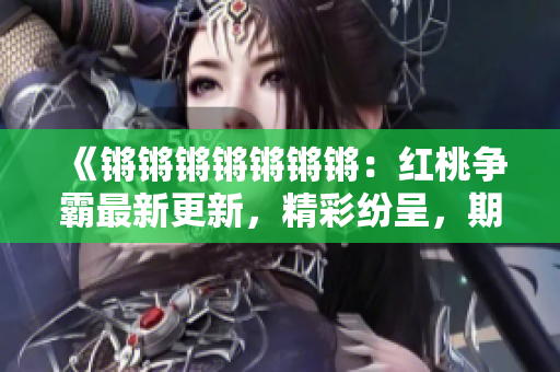 《鏘鏘鏘鏘鏘鏘鏘：紅桃爭(zhēng)霸最新更新，精彩紛呈，期待您的閱讀！》