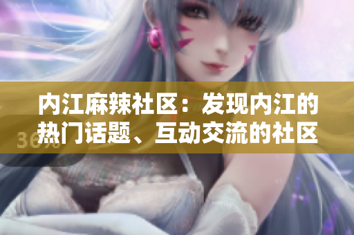 內(nèi)江麻辣社區(qū)：發(fā)現(xiàn)內(nèi)江的熱門話題、互動(dòng)交流的社區(qū)平臺(tái)