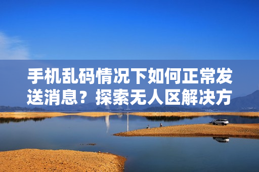 手機(jī)亂碼情況下如何正常發(fā)送消息？探索無人區(qū)解決方法