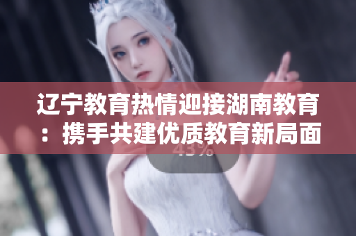 遼寧教育熱情迎接湖南教育：攜手共建優(yōu)質(zhì)教育新局面