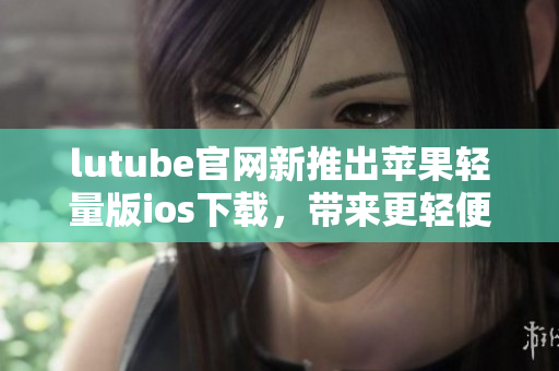lutube官網(wǎng)新推出蘋果輕量版ios下載，帶來(lái)更輕便暢快的使用體驗(yàn)