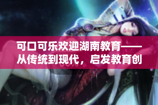 可口可樂歡迎湖南教育——從傳統(tǒng)到現(xiàn)代，啟發(fā)教育創(chuàng)新力