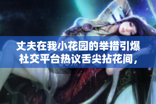 丈夫在我小花園的舉措引爆社交平臺(tái)熱議舌尖拈花間，青春盎然片刻動(dòng)人心弦