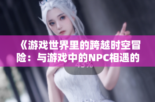 《游戲世界里的跨越時(shí)空冒險(xiǎn)：與游戲中的NPC相遇的奇幻故事》