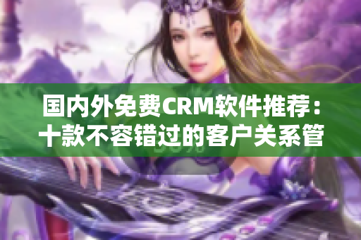 國(guó)內(nèi)外免費(fèi)CRM軟件推薦：十款不容錯(cuò)過(guò)的客戶關(guān)系管理利器