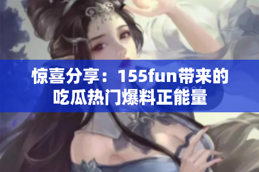 驚喜分享：155fun帶來的吃瓜熱門爆料正能量