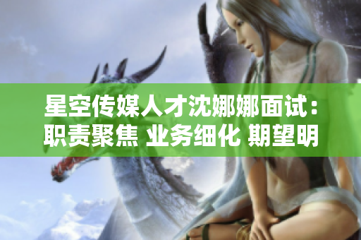 星空傳媒人才沈娜娜面試：職責(zé)聚焦 業(yè)務(wù)細(xì)化 期望明確