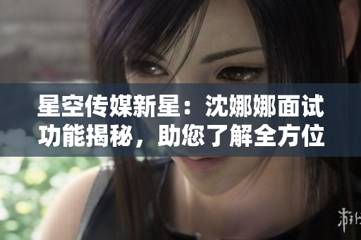 星空傳媒新星：沈娜娜面試功能揭秘，助您了解全方位面試經(jīng)驗(yàn)