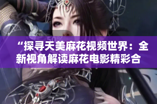 “探尋天美麻花視頻世界：全新視角解讀麻花電影精彩合集”