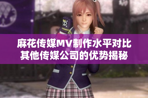 麻花傳媒MV制作水平對比其他傳媒公司的優(yōu)勢揭秘