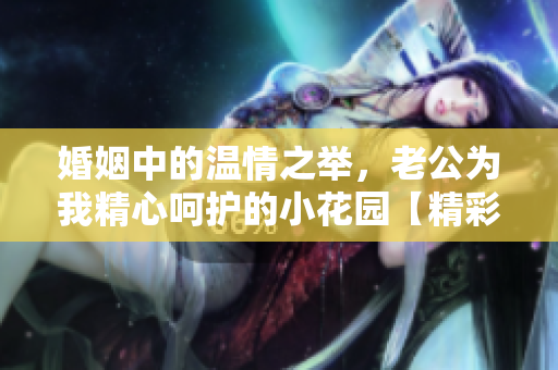 婚姻中的溫情之舉，老公為我精心呵護(hù)的小花園【精彩評(píng)論】