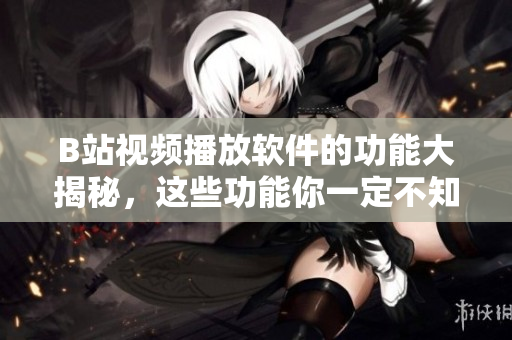 B站視頻播放軟件的功能大揭秘，這些功能你一定不知道