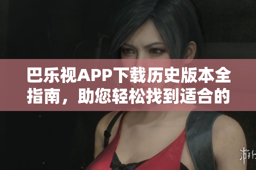 巴樂視APP下載歷史版本全指南，助您輕松找到適合的舊版軟件