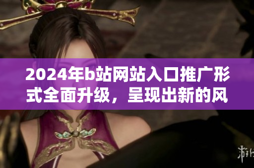 2024年b站網(wǎng)站入口推廣形式全面升級(jí)，呈現(xiàn)出新的風(fēng)貌