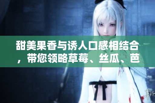 甜美果香與誘人口感相結(jié)合，帶您領(lǐng)略草莓、絲瓜、芭樂、鴨脖與奶茶的價格策略