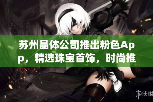 蘇州晶體公司推出粉色App，精選珠寶首飾，時(shí)尚推薦不容錯(cuò)過