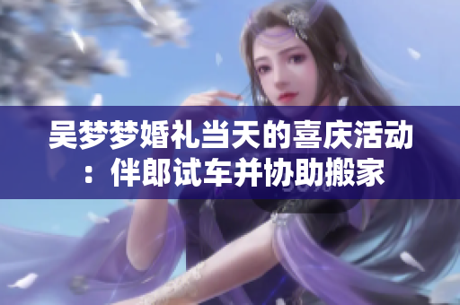 吳夢夢婚禮當天的喜慶活動：伴郎試車并協(xié)助搬家