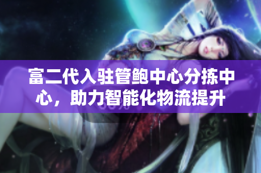 富二代入駐管鮑中心分揀中心，助力智能化物流提升